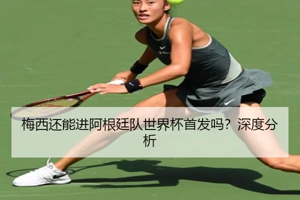 梅西还能进阿根廷队世界杯首发吗？深度分析